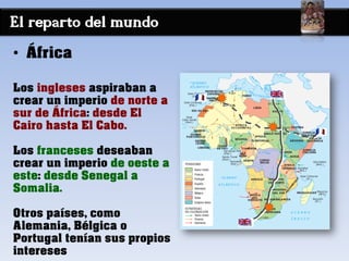 El reparto del mundo
• África
Los ingleses aspiraban a
crear un imperio de norte a
sur de África: desde El
Cairo hasta El Cabo.
Los franceses deseaban
crear un imperio de oeste a
este: desde Senegal a
Somalia.
Otros países, como
Alemania, Bélgica o
Portugal tenían sus propios
intereses
 
