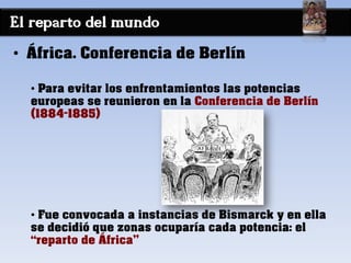 El reparto del mundo
• África. Conferencia de Berlín
• Para evitar los enfrentamientos las potencias
europeas se reunieron en la Conferencia de Berlín
(1884-1885)
• Fue convocada a instancias de Bismarck y en ella
se decidió que zonas ocuparía cada potencia: el
“reparto de África”
 