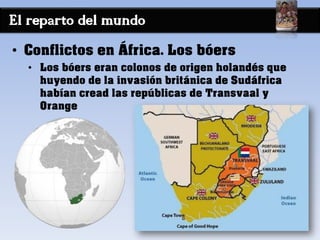 El reparto del mundo
• Conflictos en África. Los bóers
• Los bóers eran colonos de origen holandés que
huyendo de la invasión británica de Sudáfrica
habían cread las repúblicas de Transvaal y
Orange
 