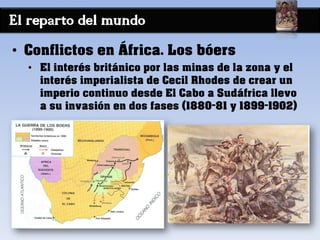 El reparto del mundo
• Conflictos en África. Los bóers
• El interés británico por las minas de la zona y el
interés imperialista de Cecil Rhodes de crear un
imperio continuo desde El Cabo a Sudáfrica llevo
a su invasión en dos fases (1880-81 y 1899-1902)
 