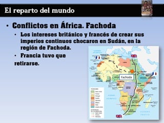 El reparto del mundo
• Conflictos en África. Fachoda
• Los intereses británico y francés de crear sus
imperios continuos chocaron en Sudán, en la
región de Fachoda.
• Francia tuvo que
retirarse.
Fachoda
 