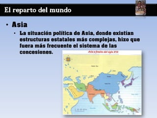 El reparto del mundo
• Asia
• La situación política de Asia, donde existían
estructuras estatales más complejas, hizo que
fuera más frecuente el sistema de las
concesiones.
 