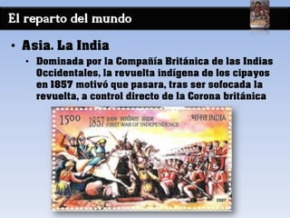 El reparto del mundo
• Asia. La India
• Dominada por la Compañía Británica de las Indias
Occidentales, la revuelta indígena de los cipayos
en 1857 motivó que pasara, tras ser sofocada la
revuelta, a control directo de la Corona británica
 