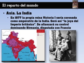 El reparto del mundo
• Asia. La India
• En 1877 la propia reina Victoria I sería coronada
como emperatriz de la India. Será así “la joya del
Imperio británico”. Se afianzará su control
dominando Birmania, disputada con Francia
 
