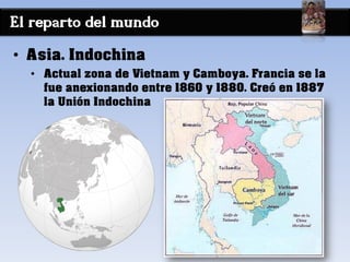 El reparto del mundo
• Asia. Indochina
• Actual zona de Vietnam y Camboya. Francia se la
fue anexionando entre 1860 y 1880. Creó en 1887
la Unión Indochina
 