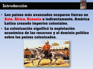 Introducción
• Los países más avanzados ocuparon tierras en
Asia, África, Oceanía e indirectamente, América
Latina creando imperios coloniales.
• La colonización significó la explotación
económica de las recursos y el dominio político
sobre los países colonizados.
 
