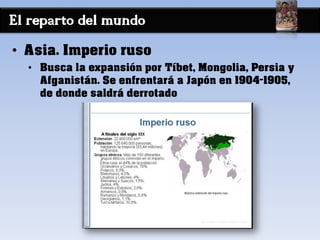 El reparto del mundo
• Asia. Imperio ruso
• Busca la expansión por Tíbet, Mongolia, Persia y
Afganistán. Se enfrentará a Japón en 1904-1905,
de donde saldrá derrotado
 