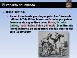 El reparto del mundo
• Asia. China
• No será dominada por ningún país. Las “áreas de
influencia” de China fueron codiciadas por países
deseosos de expandirse como Rusia, Estados
Unidos, Japón, Reino Unido y Francia. Gran Bretaña
fue obligándole en su apertura con las guerras del
opio (1840-1860).
 