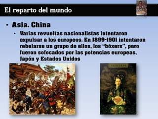 El reparto del mundo
• Asia. China
• Varias revueltas nacionalistas intentaron
expulsar a los europeos. En 1899-1901 intentaron
rebelarse un grupo de ellos, los “bóxers”, pero
fueron sofocados por las potencias europeas,
Japón y Estados Unidos
 