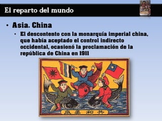 El reparto del mundo
• Asia. China
• El descontento con la monarquía imperial china,
que había aceptado el control indirecto
occidental, ocasionó la proclamación de la
república de China en 1911
 