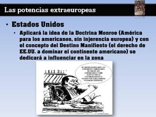 Las potencias extraeuropeas
• Estados Unidos
• Aplicará la idea de la Doctrina Monroe (América
para los americanos, sin injerencia europea) y con
el concepto del Destino Manifiesto (el derecho de
EE.UU. a dominar el continente americano) se
dedicará a influenciar en la zona
 