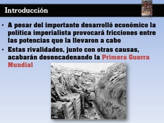Introducción
• A pesar del importante desarrolló económico la
política imperialista provocará fricciones entre
las potencias que la llevaron a cabo
• Estas rivalidades, junto con otras causas,
acabarán desencadenando la Primera Guerra
Mundial
 
