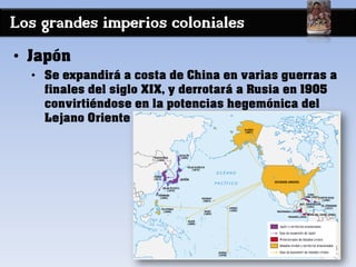 Los grandes imperios coloniales
• Japón
• Se expandirá a costa de China en varias guerras a
finales del siglo XIX, y derrotará a Rusia en 1905
convirtiéndose en la potencias hegemónica del
Lejano Oriente
 