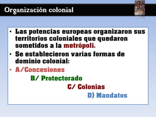 Organización colonial
• Las potencias europeas organizaron sus
territorios coloniales que quedaron
sometidos a la metrópoli.
• Se establecieron varias formas de
dominio colonial:
• A/Concesiones
B/ Protectorado
C/ Colonias
D) Mandatos
 
