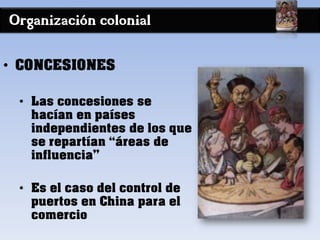 Organización colonial
• CONCESIONES
• Las concesiones se
hacían en países
independientes de los que
se repartían “áreas de
influencia”
• Es el caso del control de
puertos en China para el
comercio
 