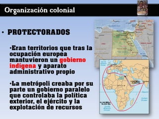 Organización colonial
• PROTECTORADOS
•Eran territorios que tras la
ocupación europea
mantuvieron un gobierno
indígena y aparato
administrativo propio
•La metrópoli creaba por su
parte un gobierno paralelo
que controlaba la política
exterior, el ejército y la
explotación de recursos
 