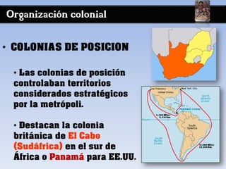 Organización colonial
• COLONIAS DE POSICION
• Las colonias de posición
controlaban territorios
considerados estratégicos
por la metrópoli.
• Destacan la colonia
británica de El Cabo
(Sudáfrica) en el sur de
África o Panamá para EE.UU.
 