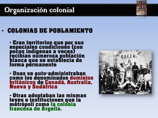 Organización colonial
• COLONIAS DE POBLAMIENTO
• Eran territorios que por sus
especiales condiciones (con
pocos indígenas a veces)
recibían numerosa población
blanca que se establecía de
forma permanente
• Unas se auto-administraban
como los denominados dominios
británicos de Canadá, Australia,
Nueva y Sudáfrica
• Otras adoptaban las mismas
leyes e instituciones que la
metrópoli como la colonia
francesa de Argelia.
 
