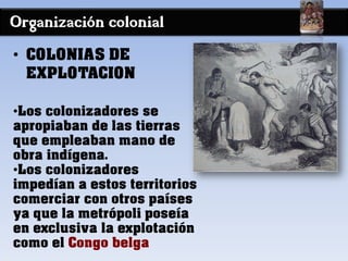 Organización colonial
• COLONIAS DE
EXPLOTACION
•Los colonizadores se
apropiaban de las tierras
que empleaban mano de
obra indígena.
•Los colonizadores
impedían a estos territorios
comerciar con otros países
ya que la metrópoli poseía
en exclusiva la explotación
como el Congo belga
 