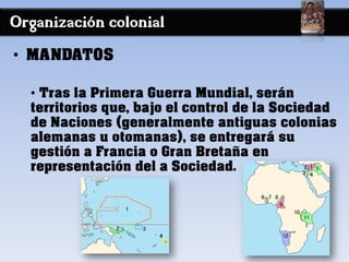 Organización colonial
• MANDATOS
• Tras la Primera Guerra Mundial, serán
territorios que, bajo el control de la Sociedad
de Naciones (generalmente antiguas colonias
alemanas u otomanas), se entregará su
gestión a Francia o Gran Bretaña en
representación del a Sociedad.
 