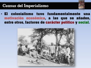 Causas del Imperialismo
• El colonialismo tuvo fundamentalmente una
motivación económica, a las que se añaden,
entre otros, factores de carácter político y social.
 