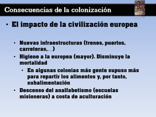 Consecuencias de la colonización
• El impacto de la civilización europea
• Nuevas infraestructuras (trenes, puertos,
carreteras,…)
• Higiene a la europea (mayor). Disminuye la
mortalidad
• En algunas colonias más gente supuso más
para repartir los alimentos y, por tanto,
subalimentación
• Descenso del analfabetismo (escuelas
misioneras) a costa de aculturación
 