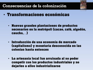 Consecuencias de la colonización
• Transformaciones económicas
• Nuevas grandes plantaciones de productos
necesarios en la metrópoli (cacao, café, algodón,
caucho,…)
• Introducción de una economía de mercado
(capitalismo) y monetaria desconocida en las
colonias hasta entonces
• La artesanía local fue arruinada al no poder
competir con los productos industriales y no
dejarles a ellos industrializarse
 