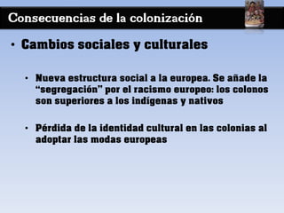 Consecuencias de la colonización
• Cambios sociales y culturales
• Nueva estructura social a la europea. Se añade la
“segregación” por el racismo europeo: los colonos
son superiores a los indígenas y nativos
• Pérdida de la identidad cultural en las colonias al
adoptar las modas europeas
 