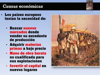 Causas económicas
• Los países europeos
tenían la necesidad de:
• Buscar nuevos
mercados donde
vender su excedente
de producción
• Adquirir materias
primas a bajo precio
• Mano de obra barata
no cualificada para
sus explotaciones
• Invertir el capital en
nuevos lugares
 
