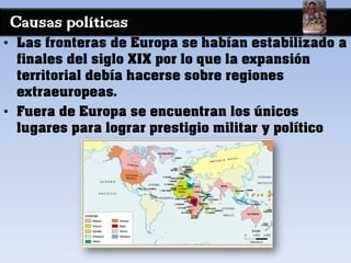 Causas políticas
• Las fronteras de Europa se habían estabilizado a
finales del siglo XIX por lo que la expansión
territorial debía hacerse sobre regiones
extraeuropeas.
• Fuera de Europa se encuentran los únicos
lugares para lograr prestigio militar y político
 