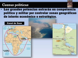Causas políticas
• Las grandes potencias entrarán en competencia
política y militar por controlar zonas geográficas
de interés económico o estratégico.
Canal de Suez
 
