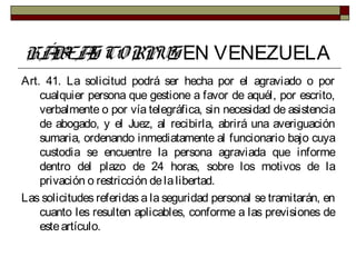 HÁBEAS CORPUS EN VENEZUELA
Art. 41. La solicitud podrá ser hecha por el agraviado o por
cualquier persona que gestione a favor de aquél, por escrito,
verbalmente o por vía telegráfica, sin necesidad de asistencia
de abogado, y el Juez, al recibirla, abrirá una averiguación
sumaria, ordenando inmediatamente al funcionario bajo cuya
custodia se encuentre la persona agraviada que informe
dentro del plazo de 24 horas, sobre los motivos de la
privación o restricción delalibertad.
Las solicitudes referidas a la seguridad personal se tramitarán, en
cuanto les resulten aplicables, conforme a las previsiones de
esteartículo.
 