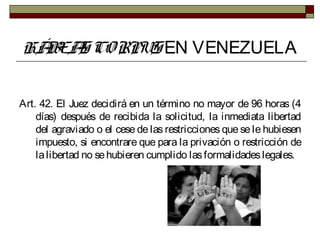 HÁBEAS CORPUS EN VENEZUELA
Art. 42. El Juez decidirá en un término no mayor de 96 horas (4
días) después de recibida la solicitud, la inmediata libertad
del agraviado o el cese de las restricciones que se le hubiesen
impuesto, si encontrare que para la privación o restricción de
lalibertad no sehubieren cumplido lasformalidadeslegales.
 