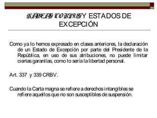 HÁBEAS CORPUS Y ESTADOSDE
EXCEPCIÓN
Como ya lo hemos expresado en clases anteriores, la declaración
de un Estado de Excepción por parte del Presidente de la
República, en uso de sus atribuciones, no puede limitar
ciertasgarantías, como lo seríalalibertad personal.
Art. 337 y 339 CRBV.
Cuando laCartamagnaserefiereaderechosintangiblesse
refiereaquellosqueno son susceptiblesdesuspensión.
 
