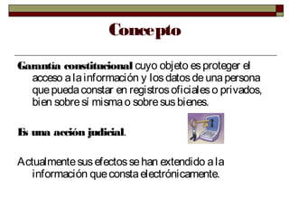 Concepto
Garantía constitucional cuyo objeto esproteger el
acceso alainformación y losdatosdeunapersona
quepuedaconstar en registrosoficialeso privados,
bien sobresí mismao sobresusbienes.
Es una acción judicial.
Actualmentesusefectossehan extendido ala
información queconstaelectrónicamente.
 
