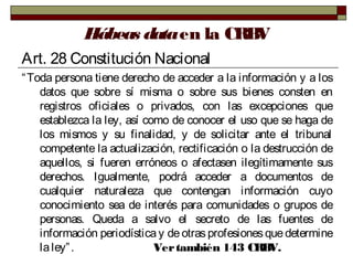 Hábeas dataen la CRBV
Art. 28 Constitución Nacional
“Toda persona tiene derecho de acceder a la información y a los
datos que sobre sí misma o sobre sus bienes consten en
registros oficiales o privados, con las excepciones que
establezca la ley, así como de conocer el uso que se haga de
los mismos y su finalidad, y de solicitar ante el tribunal
competente la actualización, rectificación o la destrucción de
aquellos, si fueren erróneos o afectasen ilegítimamente sus
derechos. Igualmente, podrá acceder a documentos de
cualquier naturaleza que contengan información cuyo
conocimiento sea de interés para comunidades o grupos de
personas. Queda a salvo el secreto de las fuentes de
información periodística y de otras profesionesquedetermine
laley”. Vertambién 143 CRBV.
 