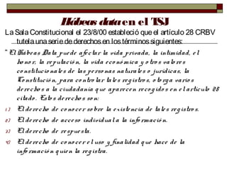 Hábeas dataen el TSJ
LaSalaConstitucional el 23/8/00 estableció queel artículo 28 CRBV
tutelaunaseriedederechosen lostérminossiguientes:
“ElHábeas Data puede afectar la vida privada, la intimidad, el
ho no r, la reputació n, la vida eco nó mica y o tros valo res
co nstitucio nales de las perso nas naturales o jurídicas, la
Constitució n, para co ntro lar tales registro s, o to rga vario s
derecho s a la ciudadanía que aparecen reco gido s en el artículo 28
citado . Esto s derecho s so n:
1 ) El derecho de co no cer so bre la existencia de tales registro s.
2) El derecho de acceso individuala la info rmació n.
3) El derecho de respuesta.
4) El derecho de co no cer eluso y finalidad que hace de la
info rmació n quien la registra.
 