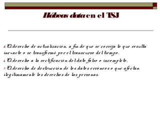 Hábeas dataen el TSJ
5.Elderecho de actualizació n, a fin de que se corrija lo que resulta
inexacto o se transfo rmó po r eltranscurso deltiempo .
6.Elderecho a la rectificació n del dato falso o inco mpleto .
7 .Elderecho de destrucció n de lo s dato s erró neo s o que afectan
ilegítimamente los derecho s de las perso nas.
 