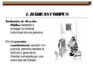 1. HÁBEASCORPUS
Institución de Derecho
Público tendentea
proteger lalibertad
individual deunapersona.
Esunagarantía
constitucional, quepor vía
judicial, permiterescatar el
disfrutey gocedela
libertad vulneradapor una
autoridad del Estado.
 