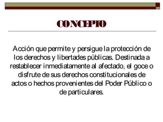 CONCEPTO
Acción quepermitey persiguelaprotección de
losderechosy libertadespúblicas. Destinadaa
restablecer inmediatamenteal afectado, el goceo
disfrutedesusderechosconstitucionalesde
actoso hechosprovenientesdel Poder Público o
departiculares.
 