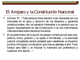 El Amparo y laConstitución Nacional
 Artículo 27. “Toda persona tiene derecho a ser amparada por los
tribunales en el goce y ejercicio de los derechos y garantías
constitucionales, aún de aquellos inherentes a la persona que no
figuren expresamente en esa Constitución o en los instrumentos
internacionalessobrederechoshumanos.
 El procedimiento de la acción de amparo constitucional será oral,
público, breve, gratuito y no sujeto a formalidad; y la autoridad
judicial competente tendrá potestad para restablecer la situación
jurídica infringida o la situación que más se asemeje a ella. Todo
tiempo será hábil y el tribunal lo tramitará con preferencia a
cualquier otro asunto…”.
 
