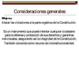 Consideracionesgenerales
Objeto:
Atacar lasviolacionesalaparteorgánicadelaConstitución.
Esun instrumento quepuedeintentar cualquier ciudadano
paraladefensay protección desusderechosy garantías
individuales, asegurando así laintegridad delaConstitución.
También conocidacomo recurso deinconstitucionalidad.
 