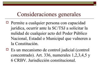 Consideraciones generales
 Permite a cualquier persona con capacidad
jurídica, ocurrir ante la SC/TSJ a solicitar la
nulidad de cualquier acto del Poder Público
Nacional, Estadal o Municipal que vulneren a
la Constitución.
 Es un mecanismo de control judicial (control
concentrado). Art. 336, numerales 1,2,3,4,5 y
6 CRBV. Jurisdicción constitucional.
 