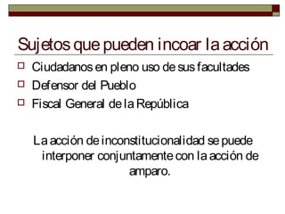 Sujetosquepueden incoar laacción
 Ciudadanosen pleno uso desusfacultades
 Defensor del Pueblo
 Fiscal General delaRepública
Laacción deinconstitucionalidad sepuede
interponer conjuntamentecon laacción de
amparo.
 