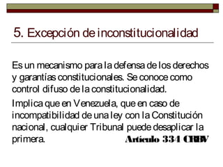 5. Excepción deinconstitucionalidad
Esun mecanismo paraladefensadelosderechos
y garantíasconstitucionales. Seconocecomo
control difuso delaconstitucionalidad.
Implicaqueen Venezuela, queen caso de
incompatibilidad deunaley con laConstitución
nacional, cualquier Tribunal puededesaplicar la
primera. Artículo 334 CRBV
 