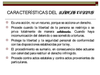 CARACTERÍSTICASDEL HÁBEAS CORPUS
 Esunaacción, no un recurso, porqueseaccionaun derecho.
 Procede cuando la libertad de la persona se restrinja o se
priva totalmente de manera arbitraria. Cuando haya
incomunicación del detenido o seasometido atorturas.
 Protege la libertad y la seguridad personal de conformidad
con lasdisposicionesestablecidaspor laley.
 El procedimiento es sumario, en consecuencia debe actuarse
con celeridad pararestituir el derecho infringido.
 Procede contra actos estatales y contra actos provenientes de
particulares.
 