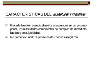 CARACTERÍSTICASDEL HÁBEAS CORPUS
 Procede también cuando absuelta una persona en un proceso
penal, las autoridades competentes no cumplan de inmediato
lasdecisionesjudiciales.
 No procedecuando laprivación delibertad eslegítima.
 