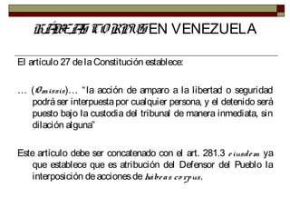 HÁBEAS CORPUS EN VENEZUELA
El artículo 27 delaConstitución establece:
… (Omissis)… “la acción de amparo a la libertad o seguridad
podráser interpuestapor cualquier persona, y el detenido será
puesto bajo la custodia del tribunal de manera inmediata, sin
dilación alguna”
Este artículo debe ser concatenado con el art. 281.3 eiusdem ya
que establece que es atribución del Defensor del Pueblo la
interposición deaccionesdehábeas co rpus.
 