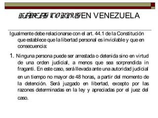 HÁBEAS CORPUS EN VENEZUELA
Igualmentedeberelacionarsecon el art. 44.1 delaConstitución
queestablecequelalibertad personal esinviolabley queen
consecuencia:
1. Ninguna persona puede ser arrestada o detenida sino en virtud
de una orden judicial, a menos que sea sorprendida in
fraganti. En este caso, será llevada ante una autoridad judicial
en un tiempo no mayor de 48 horas, a partir del momento de
la detención. Será juzgado en libertad, excepto por las
razones determinadas en la ley y apreciadas por el juez del
caso.
 