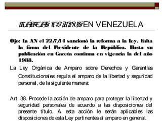 HÁBEAS CORPUS EN VENEZUELA
Ojo: La AN el 22/7/14 sancionó la reforma a la Ley. Falta
la firma del Presidente de la República. Hasta su
publicación en Gaceta continua en vigencia la del año
1988.
La Ley Orgánica de Amparo sobre Derechos y Garantías
Constitucionales regula el amparo de la libertad y seguridad
personal, delasiguientemanera:
Art. 38. Procede la acción de amparo para proteger la libertad y
seguridad personales de acuerdo a las disposiciones del
presente título. A esta acción le serán aplicables las
disposicionesdeestaLey pertinentesal amparo en general.
 
